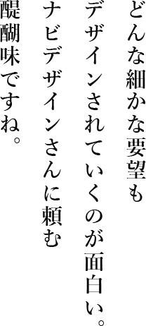 どんな細かな要望もデザインされていくのが面白い。ナビデザインさんに頼む醍醐味ですね。