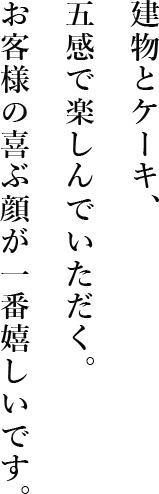 建物とケーキ、五感で楽しんでいただく、お客様の喜ぶ顔が一番嬉しいです。