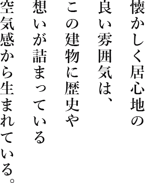 懐かしく居心地の良い雰囲気は、この建物に歴史や想いが詰まっている空気感から生まれている。
