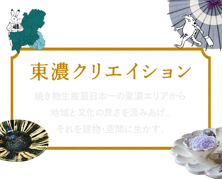 Vision 東濃クリエイション 焼き物生産量日本一の東濃エリアから地域と文化の良さを汲みあげ、それを建物・空間に生かす。