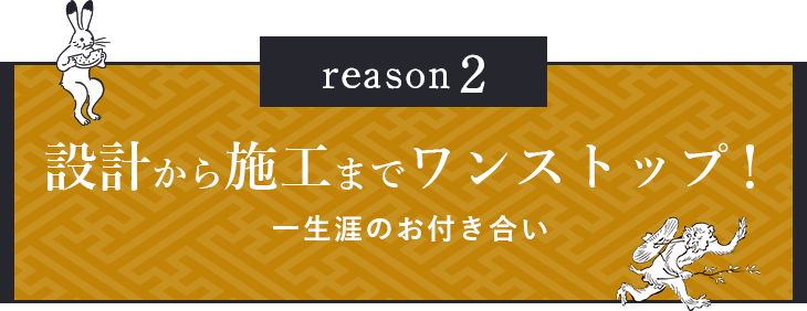 reason2 設計から施工までワンストップ！一生涯のお付き合い