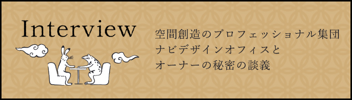 空間創造のプロフェッショナル集団 ナビデザインオフィスとオーナーの秘密の談義 INTERVIEW